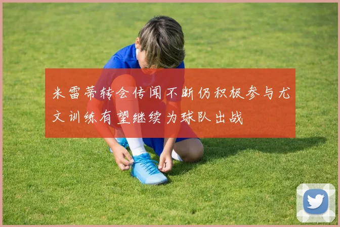 米雷蒂转会传闻不断仍积极参与尤文训练有望继续为球队出战