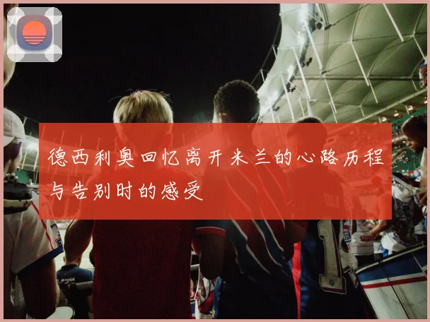 德西利奥回忆离开米兰的心路历程与告别时的感受