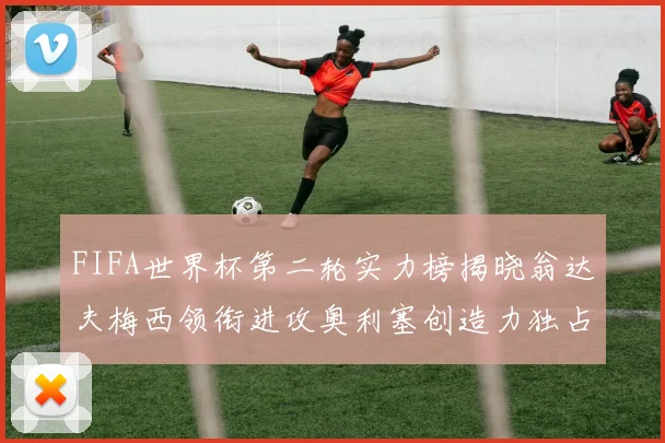 FIFA世界杯第二轮实力榜揭晓翁达夫梅西领衔进攻奥利塞创造力独占鳌头