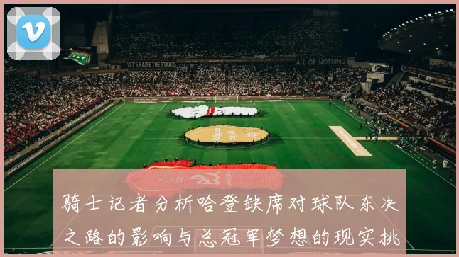 骑士记者分析哈登缺席对球队东决之路的影响与总冠军梦想的现实挑战