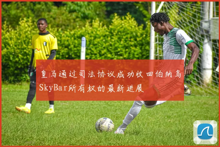 皇马通过司法协议成功收回伯纳乌SkyBar所有权的最新进展