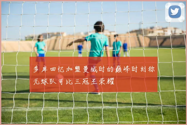 多库回忆加盟曼城时的巅峰时刻称无球队可比三冠王荣耀
