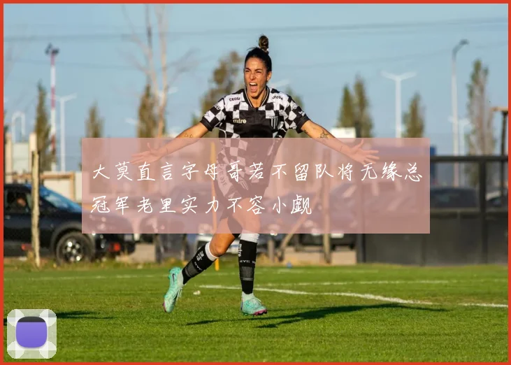 大莫直言字母哥若不留队将无缘总冠军老里实力不容小觑