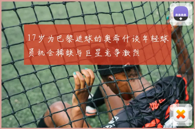 17岁为巴黎进球的奥希什谈年轻球员机会稀缺与巨星竞争激烈