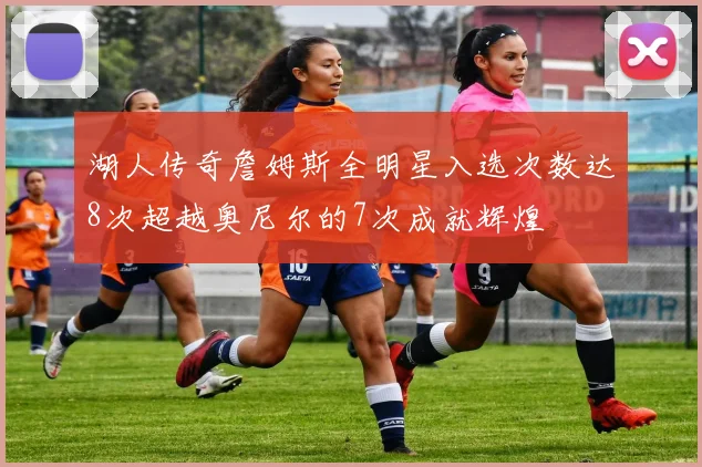 湖人传奇詹姆斯全明星入选次数达8次超越奥尼尔的7次成就辉煌
