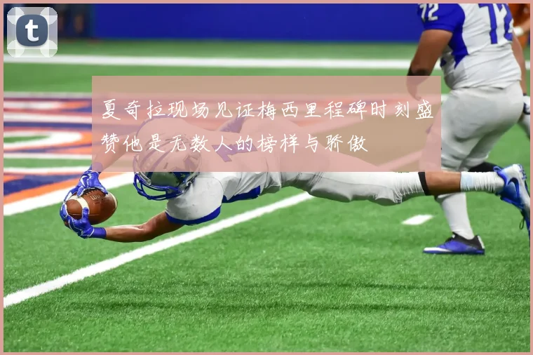 夏奇拉现场见证梅西里程碑时刻盛赞他是无数人的榜样与骄傲