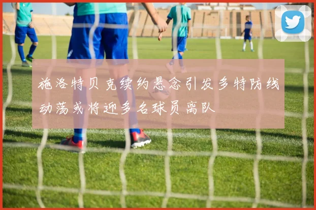 施洛特贝克续约悬念引发多特防线动荡或将迎多名球员离队