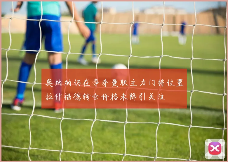 奥纳纳仍在争夺曼联主力门将位置拉什福德转会价格未降引关注