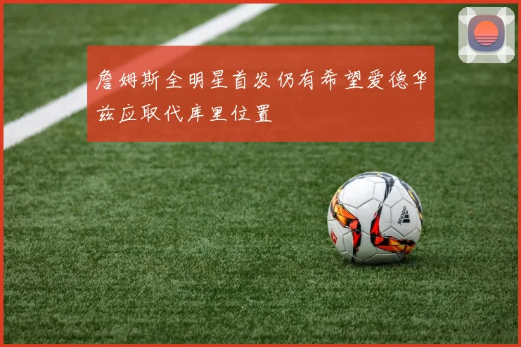 詹姆斯全明星首发仍有希望爱德华兹应取代库里位置