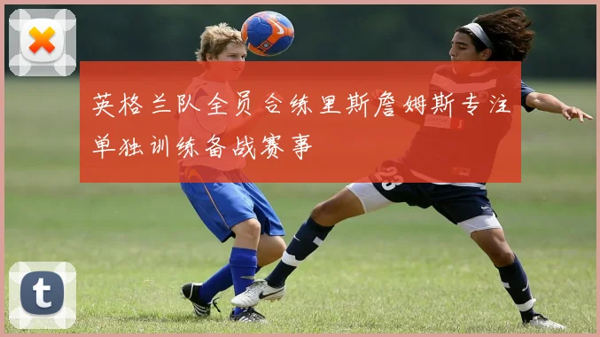 英格兰队全员合练里斯詹姆斯专注单独训练备战赛事