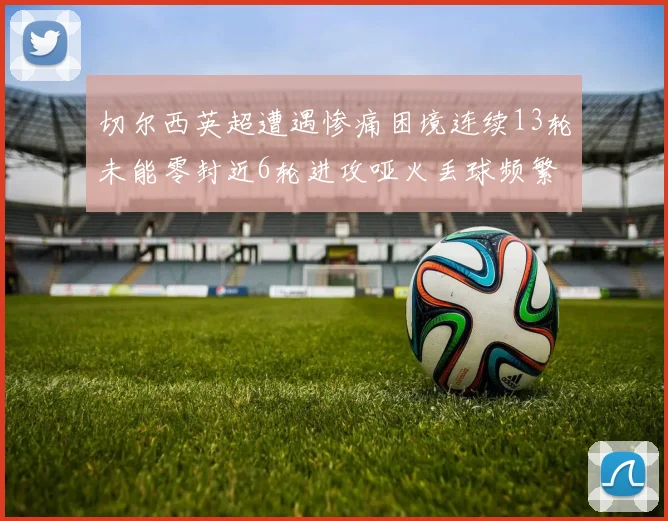 切尔西英超遭遇惨痛困境连续13轮未能零封近6轮进攻哑火丢球频繁