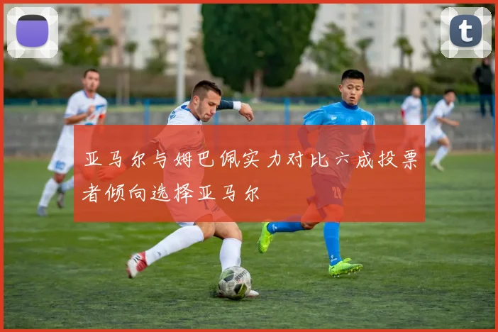 亚马尔与姆巴佩实力对比六成投票者倾向选择亚马尔