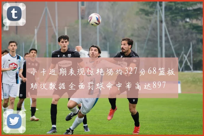 小卡近期表现惊艳场均327分68篮板助攻数据全面罚球命中率高达897