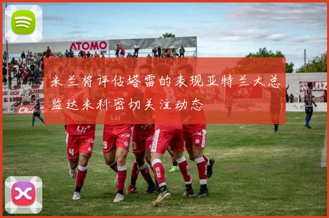 米兰将评估塔雷的表现亚特兰大总监达米科密切关注动态