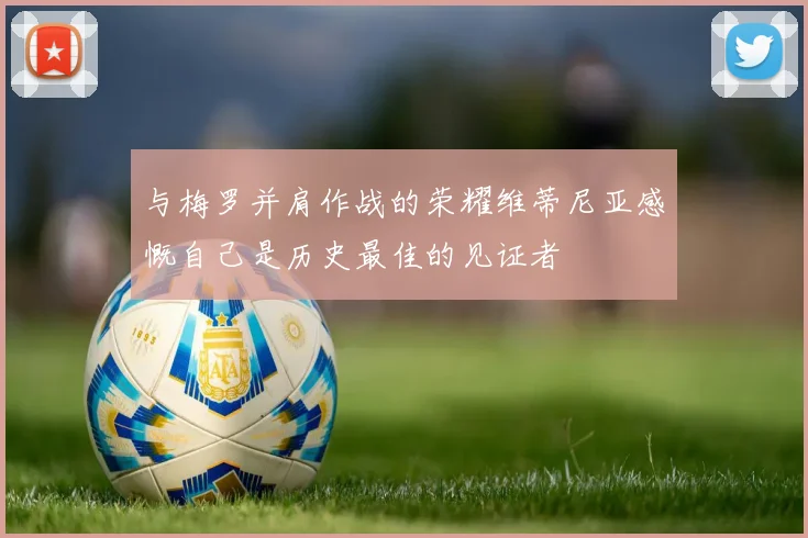 与梅罗并肩作战的荣耀维蒂尼亚感慨自己是历史最佳的见证者