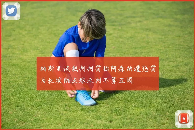 纳斯里谈裁判判罚称阿森纳遭惩罚马杜埃凯点球未判不算丑闻