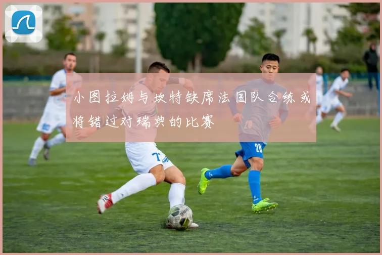 小图拉姆与坎特缺席法国队合练或将错过对瑞典的比赛