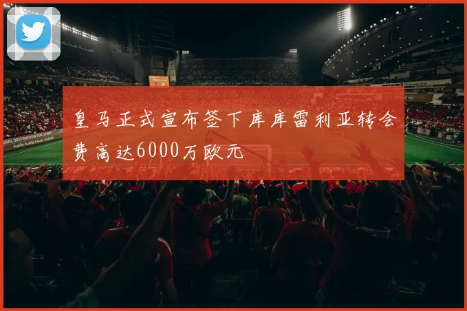 皇马正式宣布签下库库雷利亚转会费高达6000万欧元
