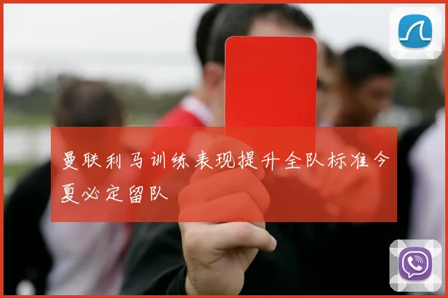 曼联利马训练表现提升全队标准今夏必定留队