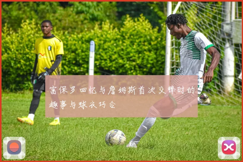 富保罗回忆与詹姆斯首次交锋时的趣事与球衣巧合