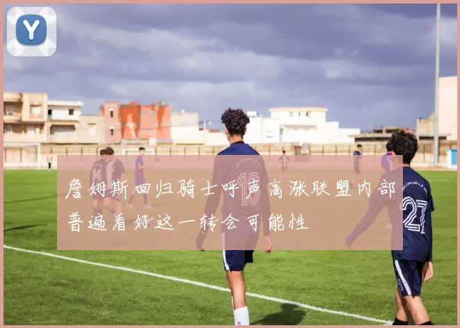詹姆斯回归骑士呼声高涨联盟内部普遍看好这一转会可能性