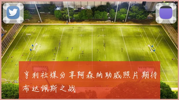 亨利社媒分享阿森纳助威照片期待布达佩斯之战