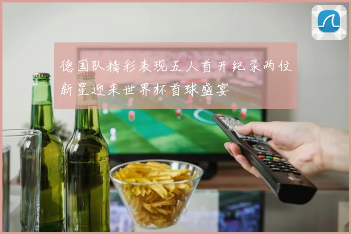 德国队精彩表现五人首开纪录两位新星迎来世界杯首球盛宴